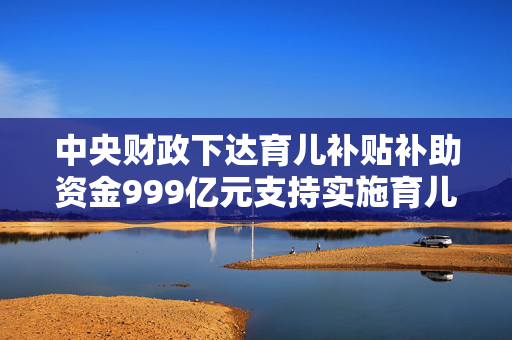 中央财政下达育儿补贴补助资金999亿元支持实施育儿补贴制度