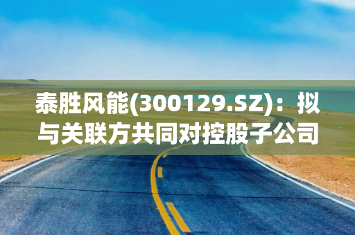 泰胜风能(300129.SZ)：拟与关联方共同对控股子公司泰胜能投增资