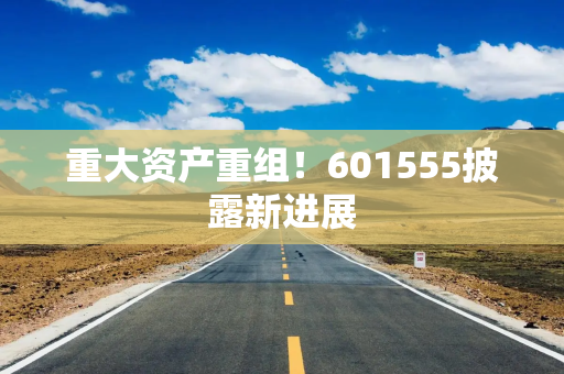 重大资产重组！601555披露新进展