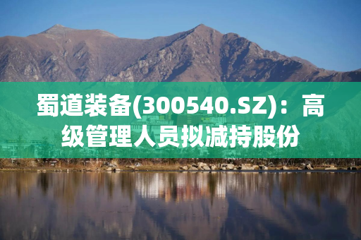 蜀道装备(300540.SZ)：高级管理人员拟减持股份