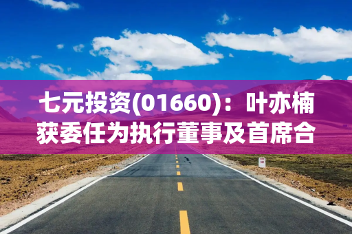 七元投资(01660)：叶亦楠获委任为执行董事及首席合规官