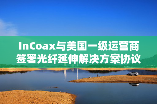 InCoax与美国一级运营商签署光纤延伸解决方案协议