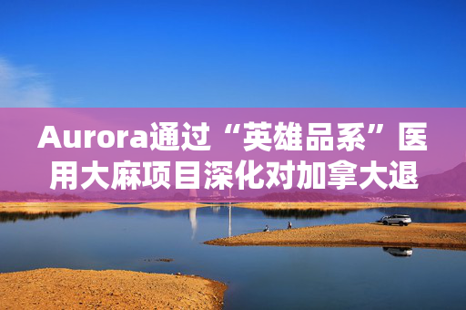 Aurora通过“英雄品系”医用大麻项目深化对加拿大退伍军人的支持