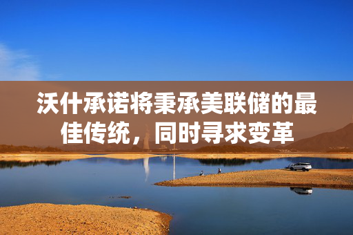 沃什承诺将秉承美联储的最佳传统，同时寻求变革