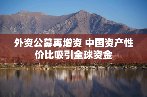 外资公募再增资 中国资产性价比吸引全球资金