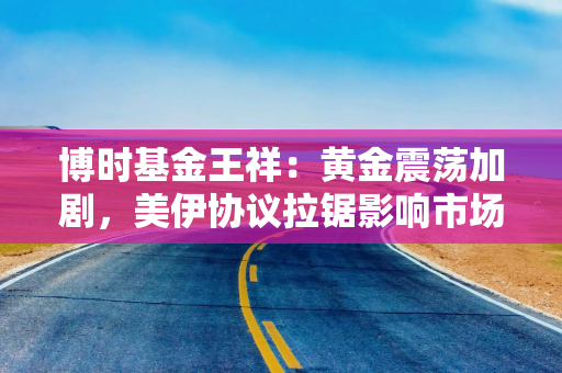 博时基金王祥：黄金震荡加剧，美伊协议拉锯影响市场