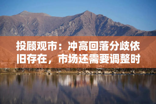 投顾观市：冲高回落分歧依旧存在，市场还需要调整时间