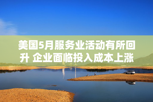 美国5月服务业活动有所回升 企业面临投入成本上涨