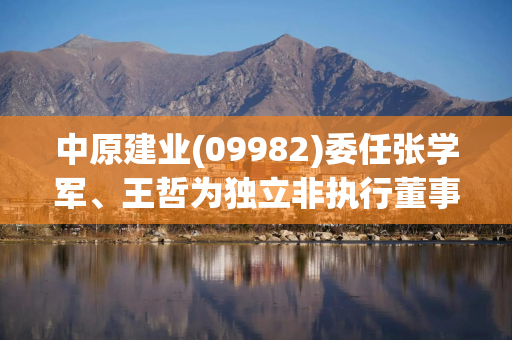中原建业(09982)委任张学军、王哲为独立非执行董事