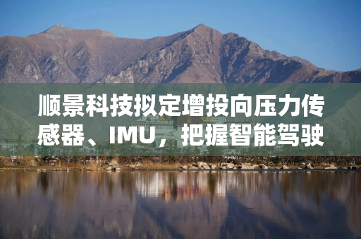 顺景科技拟定增投向压力传感器、IMU，把握智能驾驶、具身智能等机遇