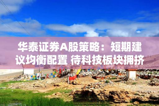 华泰证券A股策略：短期建议均衡配置 待科技板块拥挤度压力释放后吸筹