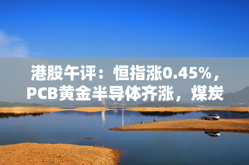 港股午评：恒指涨0.45%，PCB黄金半导体齐涨，煤炭石油燃气走低