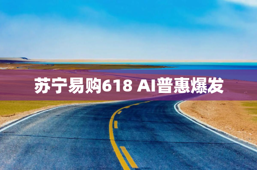 苏宁易购618 AI普惠爆发 苏宁易购618 AI普惠爆发