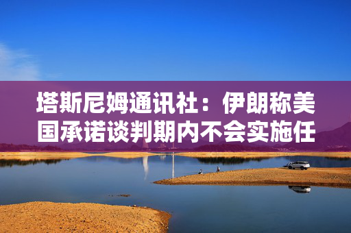 塔斯尼姆通讯社：伊朗称美国承诺谈判期内不会实施任何新的制裁