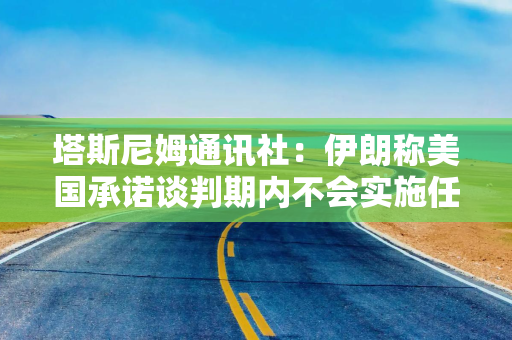 塔斯尼姆通讯社：伊朗称美国承诺谈判期内不会实施任何新的制裁