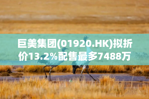 巨美集团(01920.HK)拟折价13.2%配售最多7488万股 净筹3200万港元