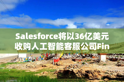 Salesforce将以36亿美元收购人工智能客服公司Fin