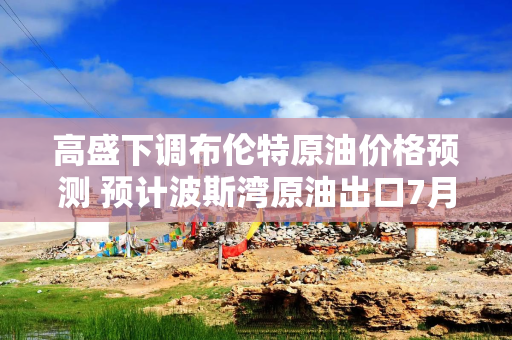 高盛下调布伦特原油价格预测 预计波斯湾原油出口7月末恢复至战前水平