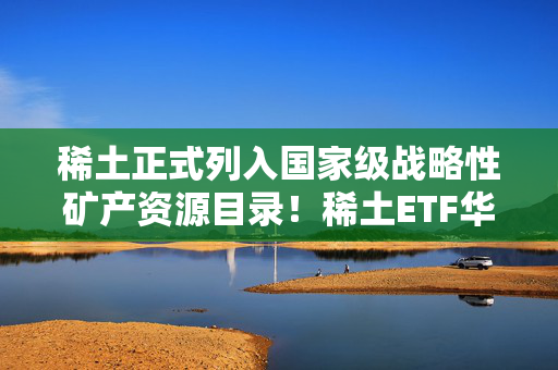 稀土正式列入国家级战略性矿产资源目录！稀土ETF华泰柏瑞（516780）交投活跃、持有人户数超6万