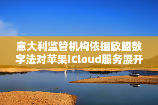意大利监管机构依据欧盟数字法对苹果iCloud服务展开调查