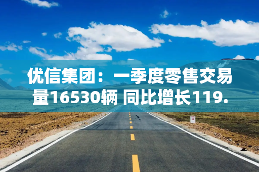 优信集团：一季度零售交易量16530辆 同比增长119.1%