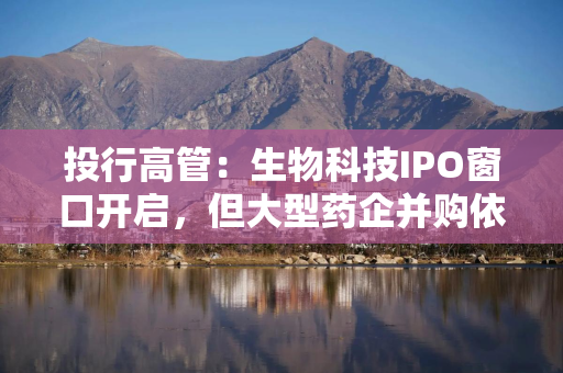 投行高管:生物科技IPO窗口开启,但大型药企并购依旧主导行业节奏 投行高管:生物科技IPO窗口开启,但大型药企并购依旧主导行业节奏