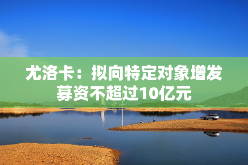 尤洛卡：拟向特定对象增发募资不超过10亿元