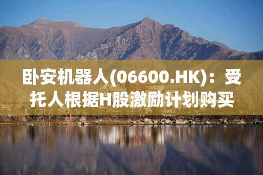 卧安机器人(06600.HK):受托人根据H股激励计划购买合共4万股H股 卧安机器人(06600.HK):受托人根据H股激励计划购买合共4万股H股