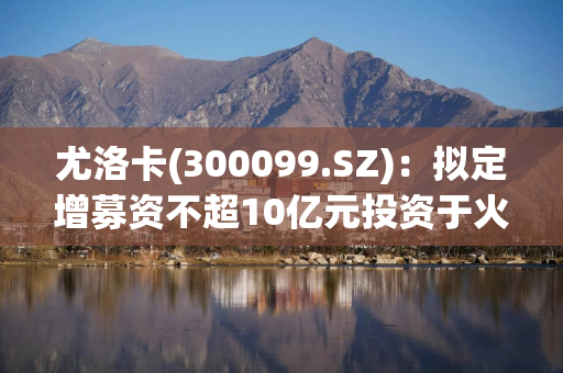 尤洛卡(300099.SZ)：拟定增募资不超10亿元投资于火箭发动机核心零部件精密制造及产业化项目(一期)