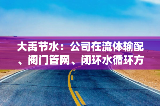 大禹节水：公司在流体输配、阀门管网、闭环水循环方面的技术储备与液冷流体系统存在底层同源性