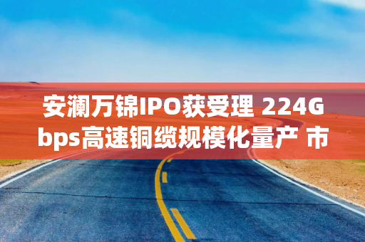 安澜万锦IPO获受理 224Gbps高速铜缆规模化量产 市占率跻身全球前三