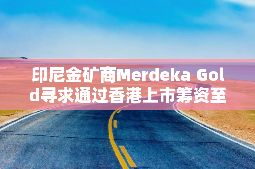 印尼金矿商Merdeka Gold寻求通过香港上市筹资至多23.9亿港元