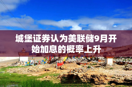 城堡证券认为美联储9月开始加息的概率上升