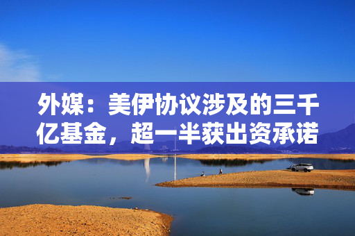 外媒：美伊协议涉及的三千亿基金，超一半获出资承诺