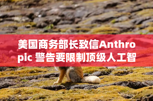 美国商务部长致信Anthropic 警告要限制顶级人工智能模型的使用范围