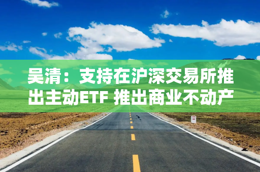 吴清：支持在沪深交易所推出主动ETF 推出商业不动产REITs试点