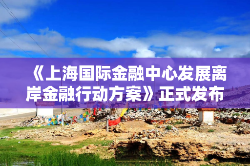 《上海国际金融中心发展离岸金融行动方案》正式发布