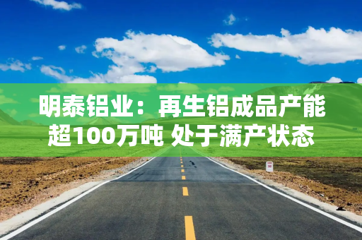 明泰铝业：再生铝成品产能超100万吨 处于满产状态