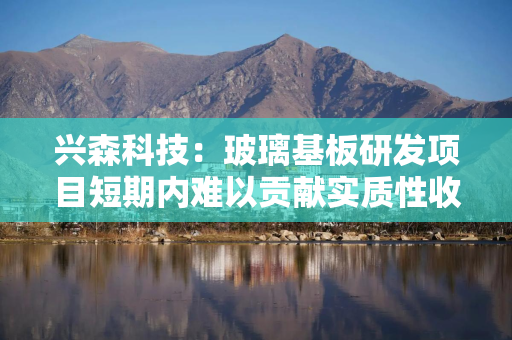 兴森科技：玻璃基板研发项目短期内难以贡献实质性收入