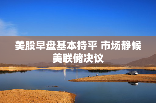 美股早盘基本持平 市场静候美联储决议