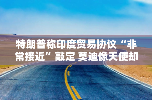 特朗普称印度贸易协议“非常接近”敲定 莫迪像天使却强硬如杀手