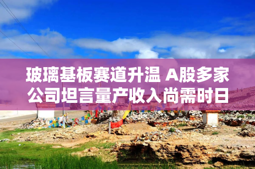 玻璃基板赛道升温 A股多家公司坦言量产收入尚需时日