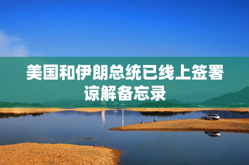 美国和伊朗总统已线上签署谅解备忘录 美国和伊朗总统已线上签署谅解备忘录