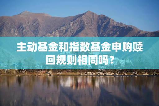 主动基金和指数基金申购赎回规则相同吗？