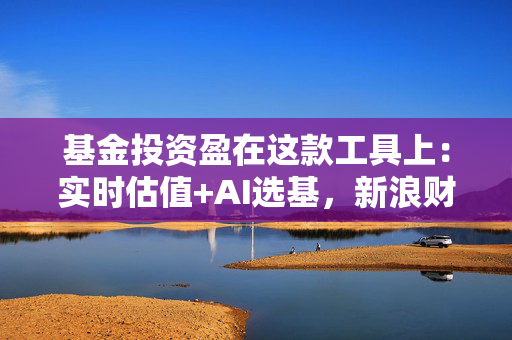 基金投资盈在这款工具上：实时估值+AI选基，新浪财经APP重塑基金投资体验