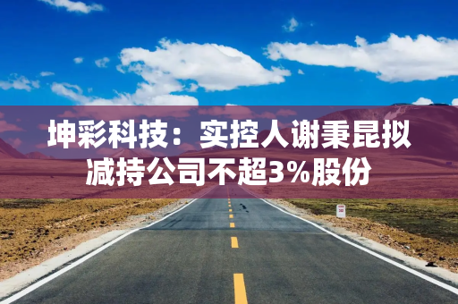 坤彩科技：实控人谢秉昆拟减持公司不超3%股份