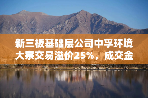 新三板基础层公司中孚环境大宗交易溢价25%，成交金额20万元