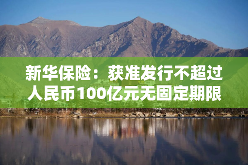 新华保险：获准发行不超过人民币100亿元无固定期限资本债券