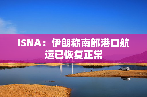 ISNA:伊朗称南部港口航运已恢复正常 ISNA:伊朗称南部港口航运已恢复正常