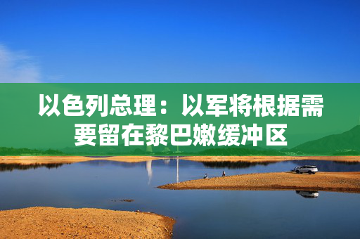 以色列总理:以军将根据需要留在黎巴嫩缓冲区 以色列总理:以军将根据需要留在黎巴嫩缓冲区